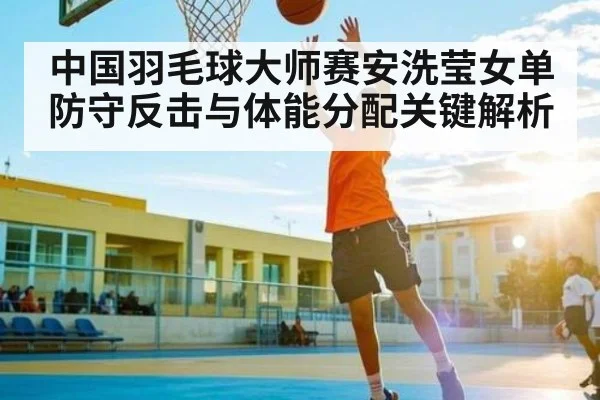中国羽毛球大师赛安洗莹女单防守反击与体能分配关键解析