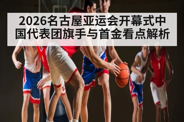 2026名古屋亚运会开幕式中国代表团旗手与首金看点解析
